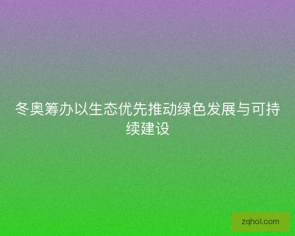 冬奥筹办以生态优先推动绿色发展与可持续建设