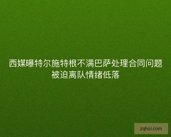 西媒曝特尔施特根不满巴萨处理合同问题被迫离队情绪低落