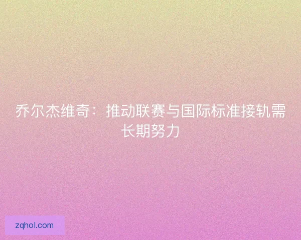 乔尔杰维奇：推动联赛与国际标准接轨需长期努力